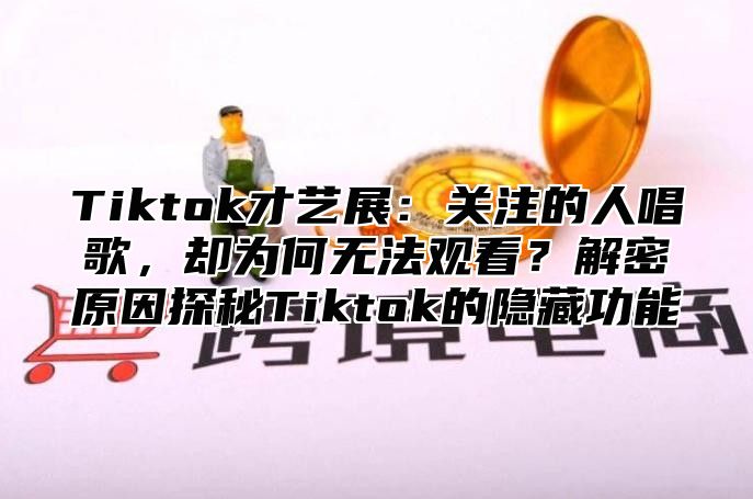 Tiktok才艺展：关注的人唱歌，却为何无法观看？解密原因探秘Tiktok的隐藏功能