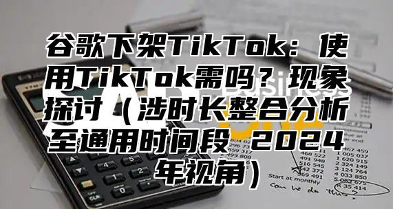 谷歌下架TikTok：使用TikTok需吗？现象探讨（涉时长整合分析至通用时间段 2024 年视角）