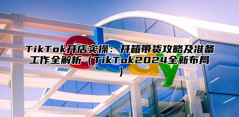 TikTok开店实操：开箱带货攻略及准备工作全解析（TikTok2024全新布局）