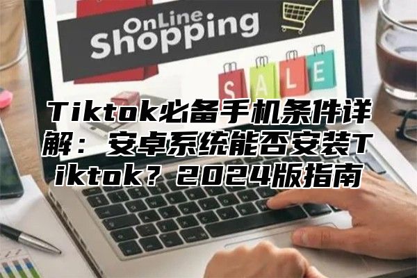 Tiktok必备手机条件详解：安卓系统能否安装Tiktok？2024版指南
