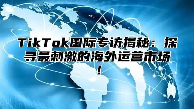 TikTok国际专访揭秘：探寻最刺激的海外运营市场！