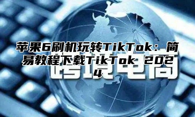 苹果6刷机玩转TikTok：简易教程下载TikTok 2024