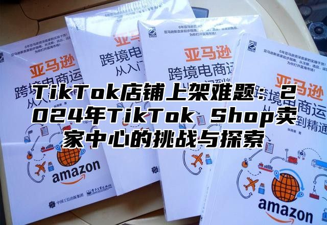 TikTok店铺上架难题：2024年TikTok Shop卖家中心的挑战与探索