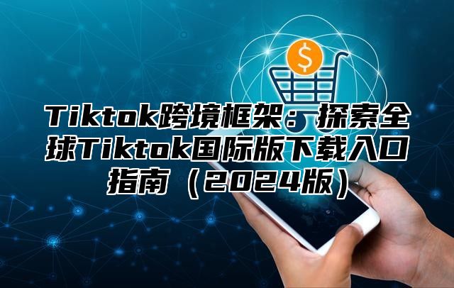 Tiktok跨境框架：探索全球Tiktok国际版下载入口指南（2024版）