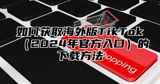 如何获取海外版TikTok（2024年官方入口）的下载方法
