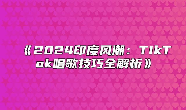 《2024印度风潮：TikTok唱歌技巧全解析》