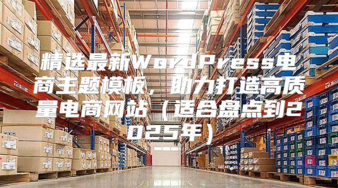 精选最新WordPress电商主题模板，助力打造高质量电商网站（适合盘点到2025年）