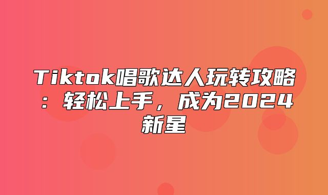 Tiktok唱歌达人玩转攻略：轻松上手，成为2024新星