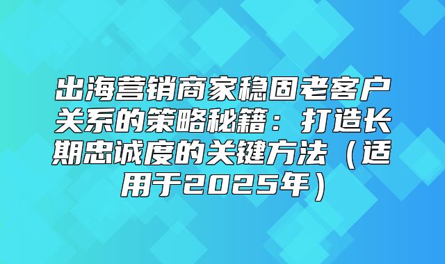 出海营销商家稳固老客户关系的策略秘籍：打造长期忠诚度的关键方法（适用于2025年）