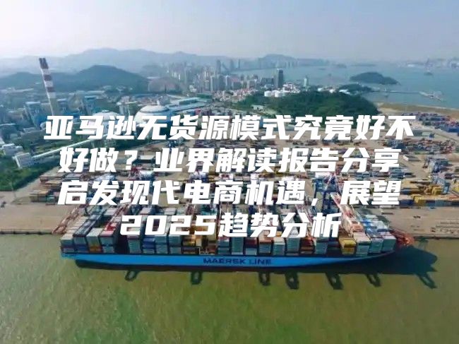 亚马逊无货源模式究竟好不好做？业界解读报告分享启发现代电商机遇，展望2025趋势分析