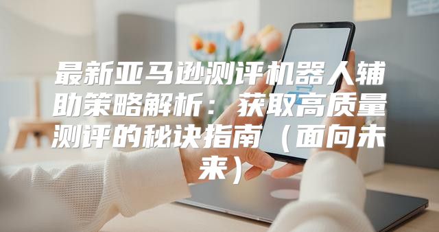 最新亚马逊测评机器人辅助策略解析：获取高质量测评的秘诀指南（面向未来）