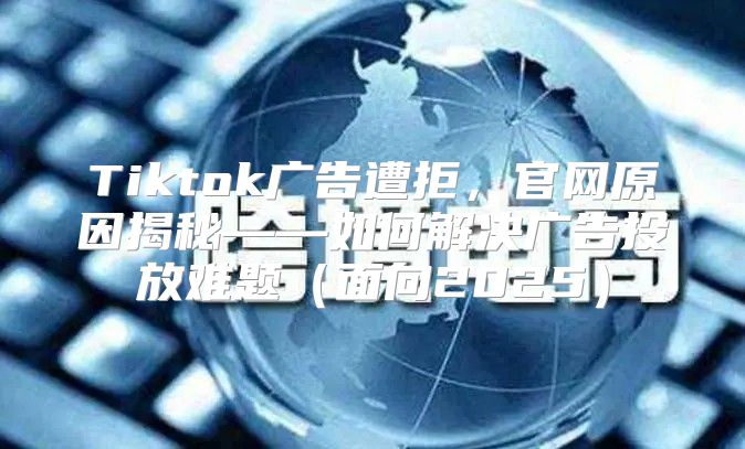 Tiktok广告遭拒，官网原因揭秘——如何解决广告投放难题（面向2025）