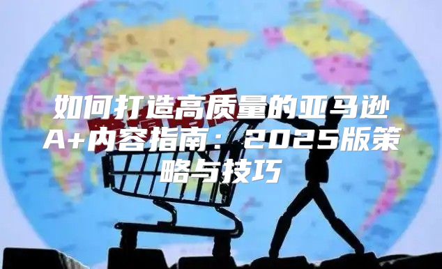 如何打造高质量的亚马逊A+内容指南：2025版策略与技巧