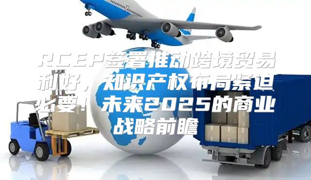 RCEP签署推动跨境贸易利好，知识产权布局紧迫必要！未来2025的商业战略前瞻