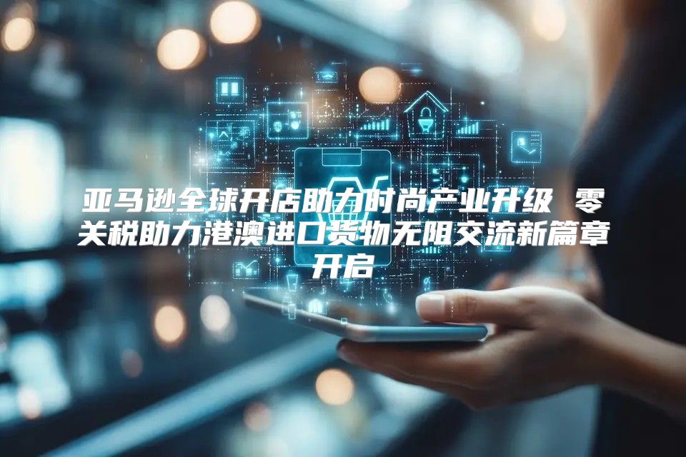 亞馬遜全球開店助力時尚產業升級 零關稅助力港澳進口貨物無阻交流新篇章開啟